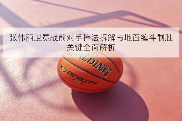 张伟丽卫冕战前对手摔法拆解与地面缠斗制胜关键全面解析