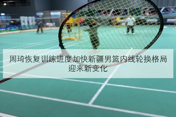 周琦恢复训练进度加快新疆男篮内线轮换格局迎来新变化